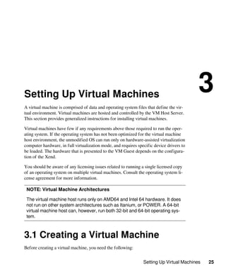 Setting Up Virtual Machines 25
Setting Up Virtual Machines
3
A virtual machine is comprised of data and operating system files that define the vir-
tual environment. Virtual machines are hosted and controlled by the VM Host Server.
This section provides generalized instructions for installing virtual machines.
Virtual machines have few if any requirements above those required to run the oper-
ating system. If the operating system has not been optimized for the virtual machine
host environment, the unmodified OS can run only on hardware-assisted virtualization
computer hardware, in full virtualization mode, and requires specific device drivers to
be loaded. The hardware that is presented to the VM Guest depends on the configura-
tion of the Xend.
You should be aware of any licensing issues related to running a single licensed copy
of an operating system on multiple virtual machines. Consult the operating system li-
cense agreement for more information.
NOTE: Virtual Machine Architectures
The virtual machine host runs only on AMD64 and Intel 64 hardware. It does
not run on other system architectures such as Itanium, or POWER. A 64-bit
virtual machine host can, however, run both 32-bit and 64-bit operating sys-
tem.
3.1 Creating a Virtual Machine
Before creating a virtual machine, you need the following:
 