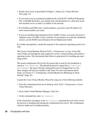 26 Virtualization with Xen
• Install a host server as described in Chapter 2, Setting Up a Virtual Machine
Host (page 13).
• If you want to use an automated installation file (AutoYaST, NetWare® Response
File, or RedHat Kickstart), you should create and download it to a directory on the
host machine server or make it available on the network.
• For NetWare and OES Linux virtual machines, you need a static IP address for
each virtual machine you create.
• If you are installing Open Enterprise Server (OES) 2 Linux, you need a network in-
stallation source for OES 2 Linux software. For procedures to create the installation
sources, see the SUSE Linux Enterprise Server Deployment Guide.
For further prerequisites, consult the manuals of the respective operating system to in-
stall.
The Create Virtual Machine Wizard (YaST > Virtualization > Create Virtual Ma-
chines) helps you through the steps required to create a virtual machine and install its
operating system. The information that follows is generalized for installing any oper-
ating system.
The actual configuration file for the Xen guests that is used for the installation is
stored at /etc/xen/vm/. The default location for image files is /var/lib/
xen/images. Be aware, that the configuration may be changed later on, but
these changes will only be available in the Xend. For more information about
Xend, see Section 5.3, “Configuring a Virtual Machine by Modifying its Xend
Settings” (page 43).
Launch the Create Virtual Machine Wizard by using one of the following methods:
• From the virtualization host server desktop, click YaST > Virtualization > Create
Virtual Machines
• From within Virtual Machine Manager, click New.
• At the command line, enter vm-install.
If the wizard does not appear or the vm-install command does not work, review
the process of installing and starting the virtualization host server. The virtualization
software might not be installed properly.
 