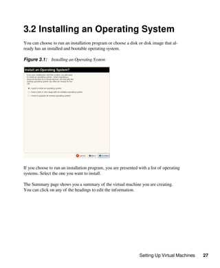 Setting Up Virtual Machines 27
3.2 Installing an Operating System
You can choose to run an installation program or choose a disk or disk image that al-
ready has an installed and bootable operating system.
Figure 3.1: Installing an Operating System
If you choose to run an installation program, you are presented with a list of operating
systems. Select the one you want to install.
The Summary page shows you a summary of the virtual machine you are creating.
You can click on any of the headings to edit the information.
 