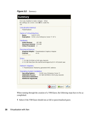 28 Virtualization with Xen
Figure 3.2: Summary
When running through the creation of a VM Guest, the following steps have to be ac-
complished:
1 Select if the VM Guest should run as full or paravirtualized guest.
 