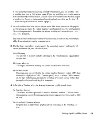 Setting Up Virtual Machines 29
If your computer supports hardware-assisted virtualization, you can create a virtu-
al machine that runs in fully virtual mode. If you are installing an operating system
that is modified for virtualization, you can create a virtual machine that runs in par-
avirtual mode. For more information about virtualization modes, see Section 1.2,
“Understanding Virtualization Modes” (page 5).
2 Each virtual machine must have a unique name. The name entered on this page is
used to create and name the virtual machine’s configuration file. The configuration
file contains parameters that define the virtual machine and is saved to the /etc/
xen/vm/ directory.
The user interface to the name of the virtual machine also offers the possibility to
add a description to the newly generated guest.
3 The Hardware page allows you to specify the amount of memory and number of
virtual processors for your virtual machine.
Initial Memory
The amount of memory initially allocated to the virtual machine (specified in
megabytes).
Maximum Memory
The largest amount of memory the virtual machine will ever need.
Virtual Processors
If desired, you can specify that the virtual machine has more virtual CPUs than
the number of physical CPUs. You can specify up to 32 virtual CPUs: howev-
er, for best performance, the number of virtual processors should be less than
or equal to the number of physical processors.
4 In Peripheral Devices, select the keymap layout and graphics mode to use:
No Graphics Support
The virtual machine operates like a server without a monitor. You can access
the operating system through operating system supported services, such as SSH
or VNC.
Paravirtualized Graphics Adapter
Requires that an appropriate graphics driver is installed in the operating sys-
tem.
 