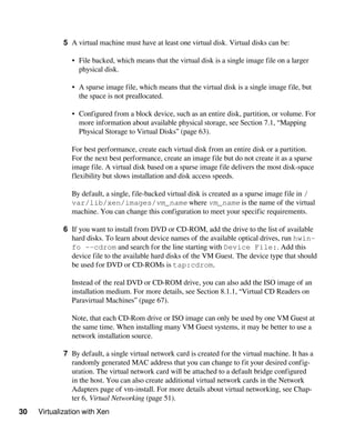 30 Virtualization with Xen
5 A virtual machine must have at least one virtual disk. Virtual disks can be:
• File backed, which means that the virtual disk is a single image file on a larger
physical disk.
• A sparse image file, which means that the virtual disk is a single image file, but
the space is not preallocated.
• Configured from a block device, such as an entire disk, partition, or volume. For
more information about available physical storage, see Section 7.1, “Mapping
Physical Storage to Virtual Disks” (page 63).
For best performance, create each virtual disk from an entire disk or a partition.
For the next best performance, create an image file but do not create it as a sparse
image file. A virtual disk based on a sparse image file delivers the most disk-space
flexibility but slows installation and disk access speeds.
By default, a single, file-backed virtual disk is created as a sparse image file in /
var/lib/xen/images/vm_name where vm_name is the name of the virtual
machine. You can change this configuration to meet your specific requirements.
6 If you want to install from DVD or CD-ROM, add the drive to the list of available
hard disks. To learn about device names of the available optical drives, run hwin-
fo --cdrom and search for the line starting with Device File:. Add this
device file to the available hard disks of the VM Guest. The device type that should
be used for DVD or CD-ROMs is tap:cdrom.
Instead of the real DVD or CD-ROM drive, you can also add the ISO image of an
installation medium. For more details, see Section 8.1.1, “Virtual CD Readers on
Paravirtual Machines” (page 67).
Note, that each CD-Rom drive or ISO image can only be used by one VM Guest at
the same time. When installing many VM Guest systems, it may be better to use a
network installation source.
7 By default, a single virtual network card is created for the virtual machine. It has a
randomly generated MAC address that you can change to fit your desired config-
uration. The virtual network card will be attached to a default bridge configured
in the host. You can also create additional virtual network cards in the Network
Adapters page of vm-install. For more details about virtual networking, see Chap-
ter 6, Virtual Networking (page 51).
 