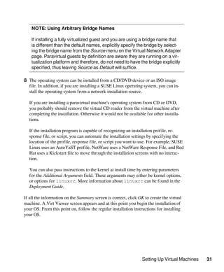Setting Up Virtual Machines 31
NOTE: Using Arbitrary Bridge Names
If installing a fully virtualized guest and you are using a bridge name that
is different than the default names, explicitly specify the bridge by select-
ing the bridge name from the Source menu on the Virtual Network Adapter
page. Paravirtual guests by definition are aware they are running on a vir-
tualization platform and therefore, do not need to have the bridge explicitly
specified, thus leaving Source as Default will suffice.
8 The operating system can be installed from a CD/DVD device or an ISO image
file. In addition, if you are installing a SUSE Linux operating system, you can in-
stall the operating system from a network installation source.
If you are installing a paravirtual machine's operating system from CD or DVD,
you probably should remove the virtual CD reader from the virtual machine after
completing the installation. Otherwise it would not be available for other installa-
tions.
If the installation program is capable of recognizing an installation profile, re-
sponse file, or script, you can automate the installation settings by specifying the
location of the profile, response file, or script you want to use. For example, SUSE
Linux uses an AutoYaST profile, NetWare uses a NetWare Response File, and Red
Hat uses a Kickstart file to move through the installation screens with no interac-
tion.
You can also pass instructions to the kernel at install time by entering parameters
for the Additional Arguments field. These arguments may either be kernel options,
or options for linuxrc. More information about linuxrc can be found in the
Deployment Guide.
If all the information on the Summary screen is correct, click OK to create the virtual
machine. A Virt Viewer screen appears and at this point you begin the installation of
your OS. From this point on, follow the regular installation instructions for installing
your OS.
 