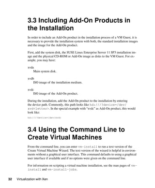 32 Virtualization with Xen
3.3 Including Add-On Products in
the Installation
In order to include an Add-On product in the installation process of a VM Guest, it is
necessary to provide the installation system with both, the standard installation images
and the image for the Add-On product.
First, add the system disk, the SUSE Linux Enterprise Server 11 SP3 installation im-
age and the physical CD-ROM or Add-On image as disks to the VM Guest. For ex-
ample, you may have:
xvda
Main system disk.
xvdb
ISO image of the installation medium.
xvdc
ISO image of the Add-On product.
During the installation, add the Add-On product to the installation by entering
the device path. Commonly, this path looks like hd:///?device=/dev/
xvd<letter>. In the special example with “xvdc” as Add-On product, this would
look like:
hd:///?device=/dev/xvdc
3.4 Using the Command Line to
Create Virtual Machines
From the command line, you can enter vm-install to run a text version of the
Create Virtual Machine Wizard. The text version of the wizard is helpful in environ-
ments without a graphical user interface. This command defaults to using a graphical
user interface if available and if no options were given on the command line.
For information on scripting a virtual machine installation, see the man pages of vm-
install and vm-install-jobs.
 