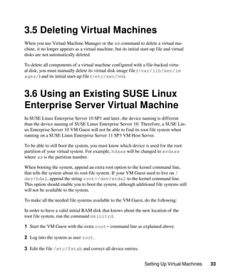 Setting Up Virtual Machines 33
3.5 Deleting Virtual Machines
When you use Virtual Machine Manager or the xm command to delete a virtual ma-
chine, it no longer appears as a virtual machine, but its initial start-up file and virtual
disks are not automatically deleted.
To delete all components of a virtual machine configured with a file-backed virtu-
al disk, you must manually delete its virtual disk image file (/var/lib/xen/im​
ages/) and its initial start-up file (/etc/xen/vm).
3.6 Using an Existing SUSE Linux
Enterprise Server Virtual Machine
In SUSE Linux Enterprise Server 10 SP1 and later, the device naming is different
than the device naming of SUSE Linux Enterprise Server 10. Therefore, a SUSE Lin-
ux Enterprise Server 10 VM Guest will not be able to find its root file system when
running on a SUSE Linux Enterprise Server 11 SP3 VM Host Server.
To be able to still boot the system, you must know which device is used for the root
partition of your virtual system. For example, hdaxx will be changed to xvdaxx
where xx is the partition number.
When booting the system, append an extra root option to the kernel command line,
that tells the system about its root file system. If your VM Guest used to live on /
dev/hda2, append the string root=/dev/xvda2 to the kernel command line.
This option should enable you to boot the system, although additional file systems still
will not be available to the system.
To make all the needed file systems available to the VM Guest, do the following:
In order to have a valid initial RAM disk that knows about the new location of the
root file system, run the command mkinitrd.
1 Start the VM Guest with the extra root= command line as explained above.
2 Log into the system as user root.
3 Edit the file /etc/fstab and correct all device entries.
 