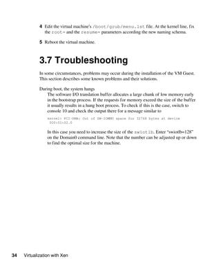 34 Virtualization with Xen
4 Edit the virtual machine’s /boot/grub/menu.lst file. At the kernel line, fix
the root= and the resume= parameters according the new naming schema.
5 Reboot the virtual machine.
3.7 Troubleshooting
In some circumstances, problems may occur during the installation of the VM Guest.
This section describes some known problems and their solutions.
During boot, the system hangs
The software I/O translation buffer allocates a large chunk of low memory early
in the bootstrap process. If the requests for memory exceed the size of the buffer
it usually results in a hung boot process. To check if this is the case, switch to
console 10 and check the output there for a message similar to
kernel: PCI-DMA: Out of SW-IOMMU space for 32768 bytes at device
000:01:02.0
In this case you need to increase the size of the swiotlb. Enter “swiotlb=128”
on the Domain0 command line. Note that the number can be adjusted up or down
to find the optimal size for the machine.
 