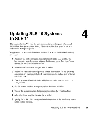 Updating SLE 10 Systems to SLE 11 35
Updating SLE 10 Systems
to SLE 11
4
The update of a Xen VM Host Server is done similarly to the update of a normal
SUSE Linux Enterprise system. Simply follow the update description of the new
SUSE Linux Enterprise system.
To update a SLE 10 SP1 or later virtual machine to SLE 11, complete the following
procedure.
1 Make sure the host computer is running the most recent SLE updates. The
host computer must be running software that is more recent than the software
planned for the virtual machine update.
2 Shut down the virtual machine you want to update.
3 Prepare the virtual machine’s operating system environment for the update by
completing any prerequisite tasks. It is recommended to make a copy of the en-
tire virtual disk.
4 View or print the virtual machine’s configuration found with xm list -l
<vm_name>.
5 Use the Virtual Machine Manager to update the virtual machine.
6 Choose the operating system that is currently used on the virtual machine.
7 Select the virtual machine from the list to update.
8 Specify the SUSE Linux Enterprise installation source as the Installation Source
for the virtual machine.
 