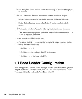 36 Virtualization with Xen
9 Run through the virtual machine update the same way, as if it would be a physi-
cal machine.
10 Click OK to create the virtual machine and start the installation program.
A new window displaying the installation program opens on the Domain0.
11 During the installation program, select Update from the Installation Mode
screen.
12 Continue the installation/update by following the instructions on the screen.
After the installation program is completed, the virtual machine should run SLE
11 and be registered with Xend.
13 Log in to the SLE 11 virtual machine.
14 If you want the SLE 11 virtual machine to run in GUI mode, complete the fol-
lowing from its command line:
14a Enter init 3.
14b Enter sax2 to configure the GUI environment.
14c Enter init 5 to restart the GUI.
4.1 Boot Loader Configuration
After the upgrade of Domain0, Xen is no longer selected as the default boot option in
the grub boot menu. To make it default, start YaST and select System > Boot Loader.
Then select XEN and press Set as Default. Finish with OK.
 