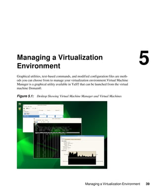 Managing a Virtualization Environment 39
Managing a Virtualization
Environment
5
Graphical utilities, text-based commands, and modified configuration files are meth-
ods you can choose from to manage your virtualization environment.Virtual Machine
Manager is a graphical utility available in YaST that can be launched from the virtual
machine Domain0.
Figure 5.1: Desktop Showing Virtual Machine Manager and Virtual Machines
 