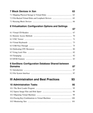 7 Block Devices in Xen 63
7.1 Mapping Physical Storage to Virtual Disks ............................................ 63
7.2 File-Backed Virtual Disks and Loopback Devices ................................... 65
7.3 Resizing Block Devices ....................................................................... 66
8 Virtualization: Configuration Options and Settings
67
8.1 Virtual CD Readers ............................................................................ 67
8.2 Remote Access Methods ..................................................................... 70
8.3 VNC Viewer ..................................................................................... 71
8.4 Virtual Keyboards .............................................................................. 73
8.5 USB Pass-Through ............................................................................. 75
8.6 Dedicating CPU Resources .................................................................. 80
8.7 Using Lock Files ................................................................................ 82
8.8 Xenpaging ......................................................................................... 82
8.9 HVM Features ................................................................................... 83
9 XenStore: Configuration Database Shared between
Domains 87
9.1 Introduction ....................................................................................... 87
9.2 File System Interface .......................................................................... 87
III Administration and Best Practices 93
10 Administration Tasks 95
10.1 The Boot Loader Program ................................................................. 95
10.2 Sparse Image Files and Disk Space ..................................................... 98
10.3 Migrating Virtual Machines ............................................................... 99
10.4 Passing Key Combinations to Virtual Machines ................................... 100
10.5 Monitoring Xen .............................................................................. 101
 