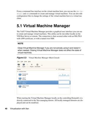 40 Virtualization with Xen
From a command line interface on the virtual machine host, you can use the vm-in-
stall and xm commands to create and manage virtual machines. You can also edit
configuration files to change the settings of the virtual machine host or a virtual ma-
chine.
5.1 Virtual Machine Manager
The YaST Virtual Machine Manager provides a graphical user interface you can use
to create and manage virtual machines. This utility can be run either locally on the
VM Host Server or remote. The connection is then secured either with an SSL/TLS
with x509 certificate, or with a tunnel over SSH.
NOTE
Close Virtual Machine Manager if you are not actively using it and restart it
when needed. Closing Virtual Machine Manager does not affect the state of
virtual machines.
Figure 5.2: Virtual Machine Manager Main Console
When starting the Virtual Machine Manager locally on the controlling Domain0, it is
directly connected to the Xen managing demon. All locally managed domains are dis-
played and can be modified.
 