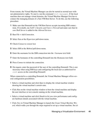 Managing a Virtualization Environment 41
From remote, the Virtual Machine Manager can also be started as normal user with-
out administrative rights. To start it, run the command virt-manager. If the local
machine does not manage virtual domains, the Virtual Machine Manager first has to
connect the managing domain of a Xen VM Host Server. To do this, use the following
procedure:
1 Make sure that Domain0 on the VM Host Server accepts incoming SSH connec-
tions. If in doubt, run YaST > Security and Users > Firewall and make sure that Se-
cure Shell Server is added to the Allowed Services.
2 Run File > Add Connection.
3 Select Xen at the Hypervisor pull-down menu.
4 Check Connect to remote host
5 Select SSH at the Method pull down menu.
6 Enter the username for the SSH connection into the Username text field.
7 Enter the hostname of the controlling Domain0 into the Hostname text field.
8 Press Connect to initiate the connection.
9 On request, enter the password of the user of the controlling Domain0. This is not
necessary when using SSH keys and configuring the local user as authorized for
root access on the controlling Domain0.
When connected to a controlling Domain0, the Virtual Machine Manager offers sev-
eral configuration possibilities.
• Select a virtual machine and click Open to display the virtual machine window
showing the virtual machine’s current state.
• Click Run on the virtual machine window to boot the virtual machine and display
the user interface or text console running on the virtual machine.
• Select a virtual machine and click Details to let you view performance and config-
ure hardware details associated with the virtual machine.
• Click New in Virtual Machine Manager to launch the Create Virtual Machine Wiz-
ard, which walks you through the steps required to set up a virtual machine. See al-
 
