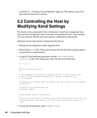 42 Virtualization with Xen
so Section 3.1, “Creating a Virtual Machine” (page 25). This option is only avail-
able when the Xen host is selected.
5.2 Controlling the Host by
Modifying Xend Settings
The Xend is a key component of Xen virtualization. It performs management func-
tions and stores settings that relate to the host environment and each virtual machine.
You can customize Xend to meet your specific configuration requirements.
Important services that must be configured in this file are:
• Settings for live migrations, define migration hosts
• Path to Xend lock files. These can be used to prevent Xen from starting a guest a
second time on a migration host.
• To specify Xend operating parameters, edit the /etc/xen/xend-
config.sxp file. The settings take effect the next time Xend starts.
# -*- sh -*-
#
# Xend configuration file.
#
# This example configuration is appropriate for an installation that
# uses a bridged network configuration. Access to Xend via http
# is disabled.
# Commented out entries show the default for that entry, unless otherwise
# specified.
#(logfile /var/log/xen/xend.log)
#(loglevel DEBUG)
# The Xen-API server configuration.
#
# This value configures the ports, interfaces, and access controls for the
# Xen-API server. Each entry in the list starts with either unix, or a
port
• To start the Xend daemon, enter rcxend start.
 