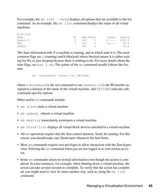 Managing a Virtualization Environment 45
For example, the xm list --help displays all options that are available to the list
command. As an example, the xm list command displays the status of all virtual
machines.
# xm list
Name ID Mem VCPUs State Time(s)
Domain-0 0 457 2 r----- 2712.9
OES 7 512 1 -b---- 16.3
SLES10 512 1 12.9
The State information tells if a machine is running, and in which state it is. The most
common flags are r (running) and b (blocked) where blocked means it is either wait-
ing for IO, or just sleeping because there is nothing to do. For more details about the
state flags, see man 1 xm. The syntax of the xm command usually follows the for-
mat:
xm <subcommand> [domain-id] [OPTIONS]
where subcommand is the xm command to run, domain-id is the ID number as-
signed to a domain or the name of the virtual machine, and OPTIONS indicates sub-
command-specific options.
Other useful xm commands include:
• xm start starts a virtual machine
• xm reboot reboots a virtual machine
• xm destroy immediately terminates a virtual machine
• xm block-list displays all virtual block devices attached to a virtual machine
• All xm operations require that the Xen control daemon, Xend, be running. For this
reason, you should make sure Xend starts whenever the host boots.
• Most xm commands require root privileges to allow interaction with the Xen hyper-
visor. Entering the xm command when you are not logged in as root returns an er-
ror.
• Some xm commands return no textual information even though the action is com-
pleted. In some instances, for example, when shutting down a virtual machine, the
action can take several seconds to complete. To verify that the action has complet-
ed, you might need to view its status another way, such as, using the xm list
command.
 