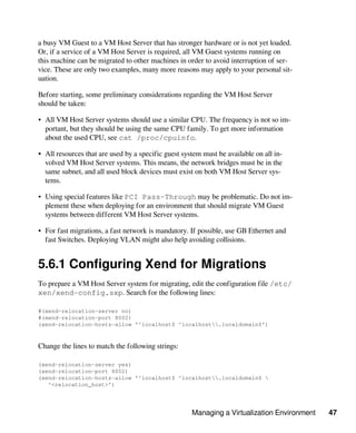 Managing a Virtualization Environment 47
a busy VM Guest to a VM Host Server that has stronger hardware or is not yet loaded.
Or, if a service of a VM Host Server is required, all VM Guest systems running on
this machine can be migrated to other machines in order to avoid interruption of ser-
vice. These are only two examples, many more reasons may apply to your personal sit-
uation.
Before starting, some preliminary considerations regarding the VM Host Server
should be taken:
• All VM Host Server systems should use a similar CPU. The frequency is not so im-
portant, but they should be using the same CPU family. To get more information
about the used CPU, see cat /proc/cpuinfo.
• All resources that are used by a specific guest system must be available on all in-
volved VM Host Server systems. This means, the network bridges must be in the
same subnet, and all used block devices must exist on both VM Host Server sys-
tems.
• Using special features like PCI Pass-Through may be problematic. Do not im-
plement these when deploying for an environment that should migrate VM Guest
systems between different VM Host Server systems.
• For fast migrations, a fast network is mandatory. If possible, use GB Ethernet and
fast Switches. Deploying VLAN might also help avoiding collisions.
5.6.1 Configuring Xend for Migrations
To prepare a VM Host Server system for migrating, edit the configuration file /etc/
xen/xend-config.sxp. Search for the following lines:
#(xend-relocation-server no)
#(xend-relocation-port 8002)
(xend-relocation-hosts-allow '^localhost$ ^localhost.localdomain$')
Change the lines to match the following strings:
(xend-relocation-server yes)
(xend-relocation-port 8002)
(xend-relocation-hosts-allow '^localhost$ ^localhost.localdomain$ 
^<relocation_host>')
 