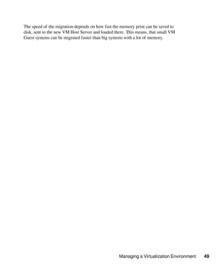 Managing a Virtualization Environment 49
The speed of the migration depends on how fast the memory print can be saved to
disk, sent to the new VM Host Server and loaded there. This means, that small VM
Guest systems can be migrated faster than big systems with a lot of memory.
 