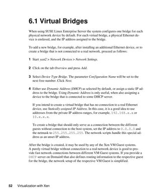 52 Virtualization with Xen
6.1 Virtual Bridges
When using SUSE Linux Enterprise Server the system configures one bridge for each
physical network device by default. For each virtual bridge, a physical Ethernet de-
vice is enslaved, and the IP address assigned to the bridge.
To add a new bridge, for example, after installing an additional Ethernet device, or to
create a bridge that is not connected to a real network, proceed as follows:
1 Start yast2 > Network Devices > Network Settings.
2 Click on the tab Overview and press Add.
3 Select Device Type Bridge. The parameter Configuration Name will be set to the
next free number. Click Next.
4 Either use Dynamic Address (DHCP) as selected by default, or assign a static IP ad-
dress to the bridge. Using Dynamic Address is only useful, when also assigning a
device to the bridge that is connected to some DHCP server.
If you intend to create a virtual bridge that has no connection to a real Ethernet
device, use Statically assigned IP Address. In this case, it is a good idea to use
addresses from the private IP address ranges, for example, 192.168.x.x or
10.x.x.x.
To create a bridge that should only serve as a connection between the different
guests without connection to the host system, set the IP address to 0.0.0.0 and
the netmask to 255.255.255.255. The network scripts handle this special ad-
dress as an unset IP address.
After the bridge is created, it may be used by any of the Xen VM Guest systems.
A purely virtual bridge without connection to a real network device is good to pro-
vide fast network connections between different VM Guest systems. If you provide a
DHCP server on Domain0 that also defines routing information to the respective guest
for the bridge, the network setup of the respective VM Guest is simplified.
 