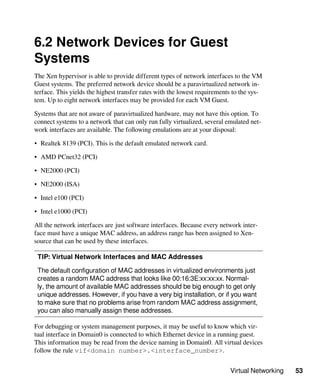 Virtual Networking 53
6.2 Network Devices for Guest
Systems
The Xen hypervisor is able to provide different types of network interfaces to the VM
Guest systems. The preferred network device should be a paravirtualized network in-
terface. This yields the highest transfer rates with the lowest requirements to the sys-
tem. Up to eight network interfaces may be provided for each VM Guest.
Systems that are not aware of paravirtualized hardware, may not have this option. To
connect systems to a network that can only run fully virtualized, several emulated net-
work interfaces are available. The following emulations are at your disposal:
• Realtek 8139 (PCI). This is the default emulated network card.
• AMD PCnet32 (PCI)
• NE2000 (PCI)
• NE2000 (ISA)
• Intel e100 (PCI)
• Intel e1000 (PCI)
All the network interfaces are just software interfaces. Because every network inter-
face must have a unique MAC address, an address range has been assigned to Xen-
source that can be used by these interfaces.
TIP: Virtual Network Interfaces and MAC Addresses
The default configuration of MAC addresses in virtualized environments just
creates a random MAC address that looks like 00:16:3E:xx:xx:xx. Normal-
ly, the amount of available MAC addresses should be big enough to get only
unique addresses. However, if you have a very big installation, or if you want
to make sure that no problems arise from random MAC address assignment,
you can also manually assign these addresses.
For debugging or system management purposes, it may be useful to know which vir-
tual interface in Domain0 is connected to which Ethernet device in a running guest.
This information may be read from the device naming in Domain0. All virtual devices
follow the rule vif<domain number>.<interface_number>.
 