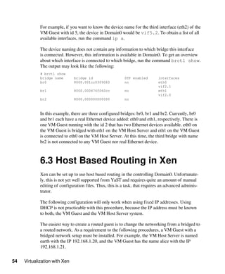 54 Virtualization with Xen
For example, if you want to know the device name for the third interface (eth2) of the
VM Guest with id 5, the device in Domain0 would be vif5.2. To obtain a list of all
available interfaces, run the command ip a.
The device naming does not contain any information to which bridge this interface
is connected. However, this information is available in Domain0. To get an overview
about which interface is connected to which bridge, run the command brctl show.
The output may look like the following:
# brctl show
bridge name bridge id STP enabled interfaces
br0 8000.001cc0309083 no eth0
vif2.1
br1 8000.000476f060cc no eth1
vif2.0
br2 8000.000000000000 no
In this example, there are three configured bridges: br0, br1 and br2. Currently, br0
and br1 each have a real Ethernet device added: eth0 and eth1, respectively. There is
one VM Guest running with the id 2 that has two Ethernet devices available. eth0 on
the VM Guest is bridged with eth1 on the VM Host Server and eth1 on the VM Guest
is connected to eth0 on the VM Host Server. At this time, the third bridge with name
br2 is not connected to any VM Guest nor real Ethernet device.
6.3 Host Based Routing in Xen
Xen can be set up to use host based routing in the controlling Domain0. Unfortunate-
ly, this is not yet well supported from YaST and requires quite an amount of manual
editing of configuration files. Thus, this is a task, that requires an advanced adminis-
trator.
The following configuration will only work when using fixed IP addresses. Using
DHCP is not practicable with this procedure, because the IP address must be known
to both, the VM Guest and the VM Host Server system.
The easiest way to create a routed guest is to change the networking from a bridged to
a routed network. As a requirement to the following procedures, a VM Guest with a
bridged network setup must be installed. For example, the VM Host Server is named
earth with the IP 192.168.1.20, and the VM Guest has the name alice with the IP
192.168.1.21.
 