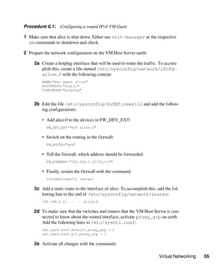Virtual Networking 55
Procedure 6.1: Configuring a routed IPv4 VM Guest
1 Make sure that alice is shut down. Either use virt-manager or the respective
xm commands to shutdown and check.
2 Prepare the network configuration on the VM Host Server earth:
2a Create a hotplug interface that will be used to route the traffic. To accom-
plish this, create a file named /etc/sysconfig/network/ifcfg-
alice.0 with the following content:
NAME="Xen guest alice"
BOOTPROTO="static"
STARTMODE="hotplug"
2b Edit the file /etc/sysconfig/SuSEfirewall2 and add the follow-
ing configurations:
• Add alice.0 to the devices in FW_DEV_EXT:
FW_DEV_EXT="br0 alice.0"
• Switch on the routing in the firewall:
FW_ROUTE="yes"
• Tell the firewall, which address should be forwarded:
FW_FORWARD="192.168.1.21/32,0/0"
• Finally, restart the firewall with the command:
rcSuSEfirewall2 restart
2c Add a static route to the interface of alice. To accomplish this, add the fol-
lowing line to the end of /etc/sysconfig/network/routes:
192.168.1.21 - - alice.0
2d To make sure that the switches and routers that the VM Host Server is con-
nected to know about the routed interface, activate proxy_arp on earth.
Add the following lines to /etc/sysctl.conf:
net.ipv4.conf.default.proxy_arp = 1
net.ipv4.conf.all.proxy_arp = 1
2e Activate all changes with the commands:
 