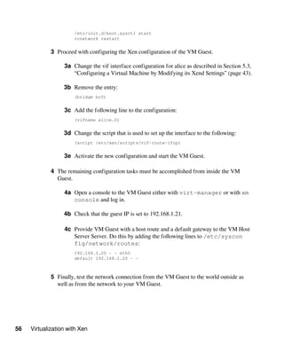 56 Virtualization with Xen
/etc/init.d/boot.sysctl start
rcnetwork restart
3 Proceed with configuring the Xen configuration of the VM Guest.
3a Change the vif interface configuration for alice as described in Section 5.3,
“Configuring a Virtual Machine by Modifying its Xend Settings” (page 43).
3b Remove the entry:
(bridge br0)
3c Add the following line to the configuration:
(vifname alice.0)
3d Change the script that is used to set up the interface to the following:
(script /etc/xen/scripts/vif-route-ifup)
3e Activate the new configuration and start the VM Guest.
4 The remaining configuration tasks must be accomplished from inside the VM
Guest.
4a Open a console to the VM Guest either with virt-manager or with xm
console and log in.
4b Check that the guest IP is set to 192.168.1.21.
4c Provide VM Guest with a host route and a default gateway to the VM Host
Server Server. Do this by adding the following lines to /etc/syscon​
fig/network/routes:
192.168.1.20 - - eth0
default 192.168.1.20 - -
5 Finally, test the network connection from the VM Guest to the world outside as
well as from the network to your VM Guest.
 