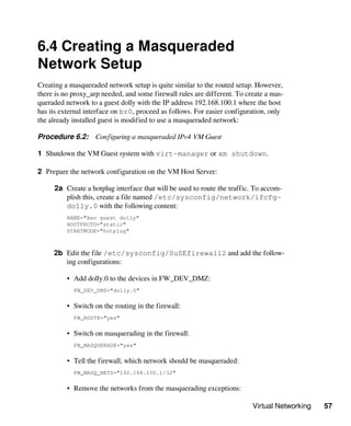 Virtual Networking 57
6.4 Creating a Masqueraded
Network Setup
Creating a masqueraded network setup is quite similar to the routed setup. However,
there is no proxy_arp needed, and some firewall rules are different. To create a mas-
queraded network to a guest dolly with the IP address 192.168.100.1 where the host
has its external interface on br0, proceed as follows. For easier configuration, only
the already installed guest is modified to use a masqueraded network:
Procedure 6.2: Configuring a masqueraded IPv4 VM Guest
1 Shutdown the VM Guest system with virt-manager or xm shutdown.
2 Prepare the network configuration on the VM Host Server:
2a Create a hotplug interface that will be used to route the traffic. To accom-
plish this, create a file named /etc/sysconfig/network/ifcfg-
dolly.0 with the following content:
NAME="Xen guest dolly"
BOOTPROTO="static"
STARTMODE="hotplug"
2b Edit the file /etc/sysconfig/SuSEfirewall2 and add the follow-
ing configurations:
• Add dolly.0 to the devices in FW_DEV_DMZ:
FW_DEV_DMZ="dolly.0"
• Switch on the routing in the firewall:
FW_ROUTE="yes"
• Switch on masquerading in the firewall:
FW_MASQUERADE="yes"
• Tell the firewall, which network should be masqueraded:
FW_MASQ_NETS="192.168.100.1/32"
• Remove the networks from the masquerading exceptions:
 