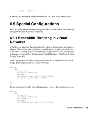 Virtual Networking 59
default 192.168.1.20 - -
5 Finally, test the network connection from the VM Guest to the outside world.
6.5 Special Configurations
There are many network configuration possibilities available to Xen. The following
configurations are not activated by default:
6.5.1 Bandwidth Throttling in Virtual
Networks
With Xen, you may limit the network transfer rate a virtual guest may use to access
a bridge. This configuration option is not available from a graphical user interface
at this time. To configure this, you will have to modify the VM Guest configuration
as described in Section 5.3, “Configuring a Virtual Machine by Modifying its Xend
Settings” (page 43).
In the configuration file, first search for the device that is connected to the virtual
bridge. The configuration looks like the following:
...
(device
(vif
(bridge br0)
(mac 00:16:3e:4f:94:a9)
(backend 0)
(uuid bf840a86-6aa9-62df-f8df-a7cf8c192c24)
(script /etc/xen/scripts/vif-bridge)
)
)
...
To add a maximum transfer rate, add a parameter rate to this configuration as in:
...
(device
(vif
(bridge br0)
(mac 00:16:3e:4f:94:a9)
(rate 100Mb/s)
(backend 0)
(uuid bf840a86-6aa9-62df-f8df-a7cf8c192c24)
 