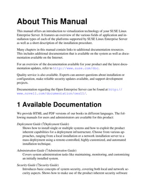 About This Manual
This manual offers an introduction to virtualization technology of your SUSE Linux
Enterprise Server. It features an overview of the various fields of application and in-
stallation types of each of the platforms supported by SUSE Linux Enterprise Server
as well as a short description of the installation procedure.
Many chapters in this manual contain links to additional documentation resources.
This includes additional documentation that is available on the system as well as docu-
mentation available on the Internet.
For an overview of the documentation available for your product and the latest docu-
mentation updates, refer to http://www.suse.com/doc.
Quality service is also available. Experts can answer questions about installation or
configuration, make reliable security updates available, and support development
projects.
Documentation regarding the Open Enterprise Server can be found at http://
www.novell.com/documentation/oes11/.
1 Available Documentation
We provide HTML and PDF versions of our books in different languages. The fol-
lowing manuals for users and administrators are available for this product:
Deployment Guide (↑Deployment Guide)
Shows how to install single or multiple systems and how to exploit the product
inherent capabilities for a deployment infrastructure. Choose from various ap-
proaches, ranging from a local installation or a network installation server to a
mass deployment using a remote-controlled, highly-customized, and automated
installation technique.
Administration Guide (↑Administration Guide)
Covers system administration tasks like maintaining, monitoring, and customizing
an initially installed system.
Security Guide (↑Security Guide)
Introduces basic concepts of system security, covering both local and network se-
curity aspects. Shows how to make use of the product inherent security software
 