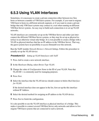 Virtual Networking 61
6.5.3 Using VLAN Interfaces
Sometimes, it is necessary to create a private connection either between two Xen
hosts or between a number of VM Guest systems. For example, if you want to migrate
VM Guest to hosts in a different network segment, or if you want to create a private
bridge that only VM Guest systems may connect to, even when running on different
VM Host Server systems. An easy way to build such connections is to set up VLAN
networks.
VLAN interfaces are commonly set up on the VM Host Server and either just inter-
connect the different VM Host Server systems, or they may be set up as physical in-
terface to an otherwise virtual only bridge. It is even possible to create a bridge with a
VLAN as physical interface that has no IP address in the VM Host Server. That way,
the guest systems have no possibility to access Domain0 over this network.
Run the YaST module Network Devices > Network Settings. Follow this procedure to
actually set up the VLAN device:
Procedure 6.3: Setting up VLAN Interfaces with YaST
1 Press Add to create a new network interface.
2 In the Hardware Dialog, select Device Type VLAN.
3 Change the value of Configuration Name to the ID of your VLAN. Note that
VLAN ID 1 is commonly used for managing purposes.
4 Press Next.
5 Select the interface that the VLAN device should connect to below Real Interface
for VLAN.
If the desired interface does not appear in the list, first set up the this interface
without IP Address.
6 Select the desired method for assigning an IP address to the VLAN device.
7 Press Next to finish the configuration.
It is also possible to use the VLAN interface as physical interface of a bridge. This
makes it possible to connect several VM Host Server only networks and allows to live
migrate VM Guest systems that are connected to such a network.
 
