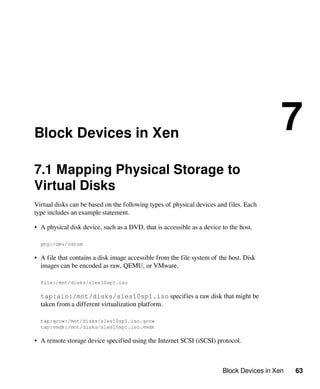 Block Devices in Xen 63
Block Devices in Xen
7
7.1 Mapping Physical Storage to
Virtual Disks
Virtual disks can be based on the following types of physical devices and files. Each
type includes an example statement.
• A physical disk device, such as a DVD, that is accessible as a device to the host.
phy:/dev/cdrom
• A file that contains a disk image accessible from the file system of the host. Disk
images can be encoded as raw, QEMU, or VMware.
file:/mnt/disks/sles10sp1.iso
tap:aio:/mnt/disks/sles10sp1.iso specifies a raw disk that might be
taken from a different virtualization platform.
tap:qcow:/mnt/disks/sles10sp1.iso.qcow
tap:vmdk:/mnt/disks/sles10sp1.iso.vmdk
• A remote storage device specified using the Internet SCSI (iSCSI) protocol.
 