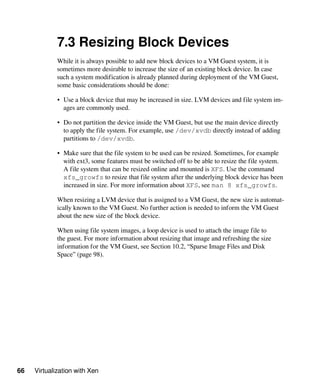 66 Virtualization with Xen
7.3 Resizing Block Devices
While it is always possible to add new block devices to a VM Guest system, it is
sometimes more desirable to increase the size of an existing block device. In case
such a system modification is already planned during deployment of the VM Guest,
some basic considerations should be done:
• Use a block device that may be increased in size. LVM devices and file system im-
ages are commonly used.
• Do not partition the device inside the VM Guest, but use the main device directly
to apply the file system. For example, use /dev/xvdb directly instead of adding
partitions to /dev/xvdb.
• Make sure that the file system to be used can be resized. Sometimes, for example
with ext3, some features must be switched off to be able to resize the file system.
A file system that can be resized online and mounted is XFS. Use the command
xfs_growfs to resize that file system after the underlying block device has been
increased in size. For more information about XFS, see man 8 xfs_growfs.
When resizing a LVM device that is assigned to a VM Guest, the new size is automat-
ically known to the VM Guest. No further action is needed to inform the VM Guest
about the new size of the block device.
When using file system images, a loop device is used to attach the image file to
the guest. For more information about resizing that image and refreshing the size
information for the VM Guest, see Section 10.2, “Sparse Image Files and Disk
Space” (page 98).
 