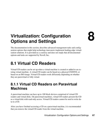 Virtualization: Configuration Options and Settings 67
Virtualization: Configuration
Options and Settings
8
The documentation in this section, describes advanced management tasks and config-
uration options that might help technology innovators implement leading-edge virtual-
ization solutions. It is provided as a courtesy and does not imply that all documented
options and tasks are supported by Novell, Inc.
8.1 Virtual CD Readers
Virtual CD readers can be set up when a virtual machine is created or added to an ex-
isting virtual machine. A virtual CD reader can be based on a physical CD/DVD, or
based on an ISO image. Virtual CD readers work differently depending on whether
they are paravirtual or fully virtual.
8.1.1 Virtual CD Readers on Paravirtual
Machines
A paravirtual machine can have up to 100 block devices comprised of virtual CD
readers and virtual disks. On paravirtual machines, virtual CD readers present the CD
as a virtual disk with read-only access. Virtual CD readers cannot be used to write da-
ta to a CD.
After you have finished accessing a CD on a paravirtual machine, it is recommended
that you remove the virtual CD reader from the virtual machine.
 