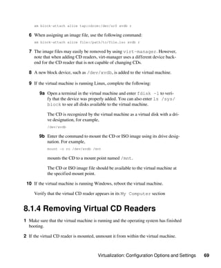 Virtualization: Configuration Options and Settings 69
xm block-attach alice tap:cdrom:/dev/sr0 xvdb r
6 When assigning an image file, use the following command:
xm block-attach alice file:/path/to/file.iso xvdb r
7 The image files may easily be removed by using virt-manager. However,
note that when adding CD readers, virt-manager uses a different device back-
end for the CD reader that is not capable of changing CDs.
8 A new block device, such as /dev/xvdb, is added to the virtual machine.
9 If the virtual machine is running Linux, complete the following:
9a Open a terminal in the virtual machine and enter fdisk -l to veri-
fy that the device was properly added. You can also enter ls /sys/
block to see all disks available to the virtual machine.
The CD is recognized by the virtual machine as a virtual disk with a dri-
ve designation, for example,
/dev/xvdb
9b Enter the command to mount the CD or ISO image using its drive desig-
nation. For example,
mount -o ro /dev/xvdb /mnt
mounts the CD to a mount point named /mnt.
The CD or ISO image file should be available to the virtual machine at
the specified mount point.
10 If the virtual machine is running Windows, reboot the virtual machine.
Verify that the virtual CD reader appears in its My Computer section
8.1.4 Removing Virtual CD Readers
1 Make sure that the virtual machine is running and the operating system has finished
booting.
2 If the virtual CD reader is mounted, unmount it from within the virtual machine.
 