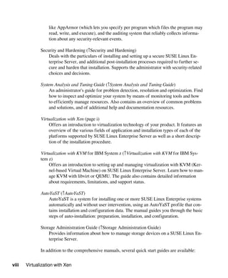 viii Virtualization with Xen
like AppArmor (which lets you specify per program which files the program may
read, write, and execute), and the auditing system that reliably collects informa-
tion about any security-relevant events.
Security and Hardening (↑Security and Hardening)
Deals with the particulars of installing and setting up a secure SUSE Linux En-
terprise Server, and additional post-installation processes required to further se-
cure and harden that installation. Supports the administrator with security-related
choices and decisions.
System Analysis and Tuning Guide (↑System Analysis and Tuning Guide)
An administrator's guide for problem detection, resolution and optimization. Find
how to inspect and optimize your system by means of monitoring tools and how
to efficiently manage resources. Also contains an overview of common problems
and solutions, and of additional help and documentation resources.
Virtualization with Xen (page i)
Offers an introduction to virtualization technology of your product. It features an
overview of the various fields of application and installation types of each of the
platforms supported by SUSE Linux Enterprise Server as well as a short descrip-
tion of the installation procedure.
Virtualization with KVM for IBM System z (↑Virtualization with KVM for IBM Sys-
tem z)
Offers an introduction to setting up and managing virtualization with KVM (Ker-
nel-based Virtual Machine) on SUSE Linux Enterprise Server. Learn how to man-
age KVM with libvirt or QEMU. The guide also contains detailed information
about requirements, limitations, and support status.
AutoYaST (↑AutoYaST)
AutoYaST is a system for installing one or more SUSE Linux Enterprise systems
automatically and without user intervention, using an AutoYaST profile that con-
tains installation and configuration data. The manual guides you through the basic
steps of auto-installation: preparation, installation, and configuration.
Storage Administration Guide (↑Storage Administration Guide)
Provides information about how to manage storage devices on a SUSE Linux En-
terprise Server.
In addition to the comprehensive manuals, several quick start guides are available:
 