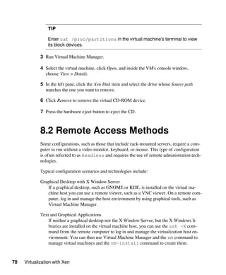 70 Virtualization with Xen
TIP
Enter cat /proc/partitions in the virtual machine's terminal to view
its block devices.
3 Run Virtual Machine Manager.
4 Select the virtual machine, click Open, and inside the VM's console window,
choose View > Details.
5 In the left pane, click the Xen Disk item and select the drive whose Source path
matches the one you want to remove.
6 Click Remove to remove the virtual CD-ROM device.
7 Press the hardware eject button to eject the CD.
8.2 Remote Access Methods
Some configurations, such as those that include rack-mounted servers, require a com-
puter to run without a video monitor, keyboard, or mouse. This type of configuration
is often referred to as headless and requires the use of remote administration tech-
nologies.
Typical configuration scenarios and technologies include:
Graphical Desktop with X Window Server
If a graphical desktop, such as GNOME or KDE, is installed on the virtual ma-
chine host you can use a remote viewer, such as a VNC viewer. On a remote com-
puter, log in and manage the host environment by using graphical tools, such as
Virtual Machine Manager.
Text and Graphical Applications
If neither a graphical desktop nor the X Window Server, but the X Windows li-
braries are installed on the virtual machine host, you can use the ssh -X com-
mand from the remote computer to log in and manage the virtualization host en-
vironment. You can then use Virtual Machine Manager and the xm command to
manage virtual machines and the vm-install command to create them.
 