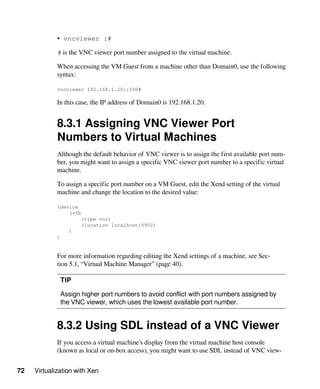 72 Virtualization with Xen
• vncviewer :#
# is the VNC viewer port number assigned to the virtual machine.
When accessing the VM Guest from a machine other than Domain0, use the following
syntax:
vncviewer 192.168.1.20::590#
In this case, the IP address of Domain0 is 192.168.1.20.
8.3.1 Assigning VNC Viewer Port
Numbers to Virtual Machines
Although the default behavior of VNC viewer is to assign the first available port num-
ber, you might want to assign a specific VNC viewer port number to a specific virtual
machine.
To assign a specific port number on a VM Guest, edit the Xend setting of the virtual
machine and change the location to the desired value:
(device
(vfb
(type vnc)
(location localhost:5902)
)
)
For more information regarding editing the Xend settings of a machine, see Sec-
tion 5.1, “Virtual Machine Manager” (page 40).
TIP
Assign higher port numbers to avoid conflict with port numbers assigned by
the VNC viewer, which uses the lowest available port number.
8.3.2 Using SDL instead of a VNC Viewer
If you access a virtual machine's display from the virtual machine host console
(known as local or on-box access), you might want to use SDL instead of VNC view-
 