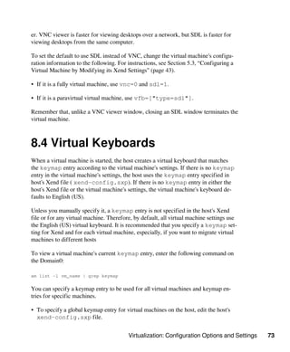 Virtualization: Configuration Options and Settings 73
er. VNC viewer is faster for viewing desktops over a network, but SDL is faster for
viewing desktops from the same computer.
To set the default to use SDL instead of VNC, change the virtual machine's configu-
ration information to the following. For instructions, see Section 5.3, “Configuring a
Virtual Machine by Modifying its Xend Settings” (page 43).
• If it is a fully virtual machine, use vnc=0 and sdl=1.
• If it is a paravirtual virtual machine, use vfb=["type=sdl"].
Remember that, unlike a VNC viewer window, closing an SDL window terminates the
virtual machine.
8.4 Virtual Keyboards
When a virtual machine is started, the host creates a virtual keyboard that matches
the keymap entry according to the virtual machine's settings. If there is no keymap
entry in the virtual machine's settings, the host uses the keymap entry specified in
host's Xend file ( xend-config.sxp). If there is no keymap entry in either the
host's Xend file or the virtual machine's settings, the virtual machine's keyboard de-
faults to English (US).
Unless you manually specify it, a keymap entry is not specified in the host's Xend
file or for any virtual machine. Therefore, by default, all virtual machine settings use
the English (US) virtual keyboard. It is recommended that you specify a keymap set-
ting for Xend and for each virtual machine, especially, if you want to migrate virtual
machines to different hosts
To view a virtual machine's current keymap entry, enter the following command on
the Domain0:
xm list -l vm_name | grep keymap
You can specify a keymap entry to be used for all virtual machines and keymap en-
tries for specific machines.
• To specify a global keymap entry for virtual machines on the host, edit the host's
xend-config.sxp file.
 