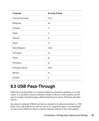 Virtualization: Configuration Options and Settings 75
Language Keymap Setting
French-Switzerland fr-ch
Hungarian hu
Icelandic is
Italian it
Japanese ja
Dutch nl
Dutch-Belgium nl-be
Norwegian no
Polish pl
Portuguese pt
Portuguese-Brazil pt-br
Russian ru
Swedish sv
8.5 USB Pass-Through
USB (Universal Serial Bus) is a common method to extend the capabilities of a work-
station. It is possible to attach an arbitrary number of devices to the machine, provid-
ing for example extended storage, additional keyboard or mouse, Webcams and other
devices.
Xen allows to dedicate USB devices that are attached to the physical machine to a VM
Guest. Note, that USB devices will not survive live migrations and it is recommended
to remove any USB device before using the migration feature of Xen. Xen supports
 