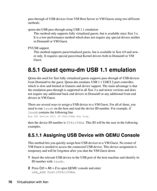76 Virtualization with Xen
pass-through of USB devices from VM Host Server to VM Guests using two different
methods:
qemu-dm USB pass-through using USB 1.1 emulation
This method only supports fully virtualized guests, but is available since Xen 3.x.
It is a low-performance method which does not require any special drivers neither
in Domain0 or VM Guest.
PVUSB support
This method supports paravirtualized guests, but is available in Xen 4.0 and new-
er only. It requires special paravirtual Kernel drivers both in Domain0 or VM
Guest.
8.5.1 Guest qemu-dm USB 1.1 emulation
Qemu-dm used for Xen fully virtualized guests supports pass-through of USB devices
from Domain0 to the guest. Qemu-dm emulates USB 1.1 UHCI 2-port controller,
which is slow and limited in features and device support. The main advantage is that
the emulation pass-through is supported in all Xen 3.x and newer versions and does
not require any additional back-end drivers in Domain0 or any additional front-end
drivers in VM Guest.
There are several ways to assign a USB device to a VM Guest. For all of them, you
need to run lsusb on the host and read the device ID number. For example, if
lsusb contains the following line
Bus 001 Device 003: ID 054c:04be Any Corp.
then the device ID number is 054c:04be. This ID will be the user in the following
examples.
8.5.1.1 Assigning USB Device with QEMU Console
This method lets you quickly assign host USB devices to a VM Guest. No restart of
VM Guest is needed to access the connected USB device. This device assignment is
temporary and will be forgotten after you shut the VM Guest down.
1 Insert the relevant USB device in the USB port of the host machine and identify its
ID number with lsusb..
2 Press Ctrl + Alt + 2 to open QEMU console and enter
usb_add host:054c:04be.
 