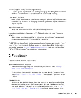 About This Manual ix
Installation Quick Start (↑Installation Quick Start)
Lists the system requirements and guides you step-by-step through the installation
of SUSE Linux Enterprise Server from DVD, or from an ISO image.
Linux Audit Quick Start
Gives a short overview how to enable and configure the auditing system and how
to execute key tasks such as setting up audit rules, generating reports, and analyz-
ing the log files.
AppArmor Quick Start
Helps you understand the main concepts behind AppArmor®.
Virtualization with Linux Containers (LXC) (↑Virtualization with Linux Containers
(LXC))
Gives a short introduction to LXC (a lightweight “virtualization” method) and
shows how to set up an LXC host and LXC containers.
Find HTML versions of most product manuals in your installed system under /usr/
share/doc/manual or in the help centers of your desktop. Find the latest doc-
umentation updates at http://www.suse.com/doc where you can download
PDF or HTML versions of the manuals for your product.
2 Feedback
Several feedback channels are available:
Bugs and Enhancement Requests
For services and support options available for your product, refer to http://
www.suse.com/support/.
To report bugs for a product component, log in to the Novell Customer Center
from http://www.suse.com/support/ and select My Support > Service
Request.
User Comments
We want to hear your comments about and suggestions for this manual and the
other documentation included with this product. Use the User Comments fea-
ture at the bottom of each page in the online documentation or go to http://
www.suse.com/doc/feedback.html and enter your comments there.
 