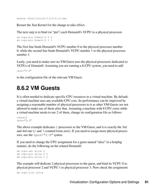 Virtualization: Configuration Options and Settings 81
module /boot/initrd-3.0.4-0.11-xen
Restart the Xen Kernel for the change to take effect.
The next step is to bind (or “pin”) each Domain0's VCPU to a physical processor.
xm vcpu-pin Domain-0 0 0
xm vcpu-pin Domain-0 1 1
The first line binds Domain0's VCPU number 0 to the physical processor number
0, while the second line binds Domain0's VCPU number 1 to the physical processor
number 1.
Lastly, you need to make sure no VM Guest uses the physical processors dedicated to
VCPUs of Domain0. Assuming you are running a 8-CPU system, you need to add
cpus="2-8"
to the configuration file of the relevant VM Guest.
8.6.2 VM Guests
It is often needed to dedicate specific CPU resources to a virtual machine. By default,
a virtual machine uses any available CPU core. Its performance can be improved by
assigning a reasonable number of physical processors to it as other VM Guests are not
allowed to make use of them after that. Assuming a machine with 8 CPU cores while
a virtual machine needs to use 2 of them, change its configuration file as follows:
vcpus=2
cpus="2,3"
The above example dedicates 2 processors to the VM Guest, and it is exactly the 3rd
and 4rd one (2 and 3 counted from zero). If you need to assign more physical proces-
sors, use the cpus="2-8" syntax.
If you need to change the CPU assignment for a guest named “alice” in a hotplug
manner, do the following on the related Domain0:
xm vcpu-set alice 2
xm vcpu-pin alice 0 2
xm vcpu-pin alice 1 3
The example will dedicate 2 physical processors to the guest, and bind its VCPU 0 to
physical processor 2 and VCPU 1 to physical processor 3. Now check the assignment:
xm vcpu-list alice
 