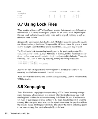 82 Virtualization with Xen
Name ID VCPUs CPU State Time(s) CPU
Affinity
alice 4 0 2 -b- 1.9 2-3
alice 4 1 3 -b- 2.8 2-3
8.7 Using Lock Files
When working with several VM Host Server systems that may run a pool of guests, a
common task is to ensure that the guest systems are not started twice. Depending on
the used block and network devices, this could lead to network problems as well as
corrupted block devices.
Xen provides a mechanism that checks a lock file before a guest is started. In order to
use this mechanism, a distributed file system like NFS or a cluster file system is need-
ed. For example, a distributed file system mounted to /srv/xen may be used.
The Xen domain lock functionality is configured in the Xend configuration file /
etc/xen/xend-config.sxp. At the end of this file, the two parameters xend-
domain-lock and xend-domain-lock-path control the behavior. To use the
directory /srv/xen as a locking directory, modify the settings as follows:
(xend-domain-lock yes)
(xend-domain-lock-path /xen/lock)
Activate the new settings either by rebooting the VM Host Server system, or by
restarting xend with the command rcxend restart.
When all VM Host Server systems use this locking directory, Xen will refuse to start a
VM Guest twice.
8.8 Xenpaging
Xen 4.1 introduced xenpaging—an advanced way of VM Guests' memory manage-
ment. Xenpaging allows memory over-commit where the total memory used by all
running guests exceeds the amount of memory available on the host. It writes mem-
ory pages of a given guest to a file and moves the pages back to the pool of available
memory. Once the guest wants to access the paged-out memory, the page is read from
the disk and placed into the guest's memory. This allows the sum of all running guests
to use more memory than physically available on the host.
 