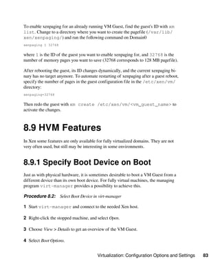 Virtualization: Configuration Options and Settings 83
To enable xenpaging for an already running VM Guest, find the guest's ID with xm
list. Change to a directory where you want to create the pagefile (/var/lib/
xen/xenpaging/) and run the following command on Domain0
xenpaging 1 32768
where 1 is the ID of the guest you want to enable xenpaging for, and 32768 is the
number of memory pages you want to save (32768 corresponds to 128 MB pagefile).
After rebooting the guest, its ID changes dynamically, and the current xenpaging bi-
nary has no target anymore. To automate restarting of xenpaging after a guest reboot,
specify the number of pages in the guest configuration file in the /etc/xen/vm/
directory:
xenpaging=32768
Then redo the guest with xm create /etc/xen/vm/<vm_guest_name> to
activate the changes.
8.9 HVM Features
In Xen some features are only available for fully virtualized domains. They are not
very often used, but still may be interesting in some environments.
8.9.1 Specify Boot Device on Boot
Just as with physical hardware, it is sometimes desirable to boot a VM Guest from a
different device than its own boot device. For fully virtual machines, the managing
program virt-manager provides a possibility to achieve this.
Procedure 8.2: Select Boot Device in virt-manager
1 Start virt-manager and connect to the needed Xen host.
2 Right-click the stopped machine, and select Open.
3 Choose View > Details to get an overview of the VM Guest.
4 Select Boot Options.
 