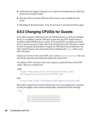 84 Virtualization with Xen
5 A drop down box appears, that gives you a selection of bootable devices. Select the
correct device and press Apply
6 Then press Run to start the VM Guest. The Console is also available from the
screen.
7 Depending on the desired tasks, it may be necessary to reset the boot device again.
8.9.2 Changing CPUIDs for Guests
To be able to migrate a VM Guest from one VM Host Server to a different VM Host
Server, it is mandatory, that the VM Guest system only uses CPU features that are
available on both VM Host Server systems. If the actual CPUs are different on both
hosts, it may be necessary to hide some of the features before the VM Guest is started
in order to maintain the possibility to migrate the VM Guest between both hosts. For
fully virtualized guests, this can be achieved by configuring the cpuid that is avail-
able to the guest.
To gain an overview of the current CPU, have a look at /proc/cpuinfo. This con-
tains all the important information that defines the current CPU.
To redefine a CPU, first have a look at the respective cpuid definitions of the CPU
vendor. These are available from:
AMD
http://www.amd.com/us-en/assets/content_type/
white_papers_and_tech_docs/25481.pdf
Intel
http://www.intel.com/Assets/PDF/appnote/241618.pdf
The cpuid is organized in several 32-bit bitmasks. In an sxp configuration, a cpuid en-
try that just supplies values with the default policy would look like the following:
(cpuid
( (0
(
(eax xxxxxxxxxxxxxxxxxxxxxxxxxxxxxxxx)
(edx xxxxxxxxxxxxxxxxxxxxxxxxxxxxxxxx)
(ebx xxxxxxxxxxxxxxxxxxxxxxxxxxxxxxxx)
(ecx xxxxxxxxxxxxxxxxxxxxxxxxxxxxxxxx)
)
)
 