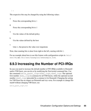 Virtualization: Configuration Options and Settings 85
) )
The respective bits may be changed by using the following values:
1
Force the corresponding bit to 1
0
Force the corresponding bit to 0
x
Use the values of the default policy
k
Use the values defined by the host
s
Like k, but preserve the value over migrations
Note, that counting bits is done from right to the left, starting with bit 0.
For an example about how to use this feature with configuration scripts in /etc/
xen/vm, see /etc/xen/examples/xmexample.hvm.
8.9.3 Increasing the Number of PCI-IRQs
In case you need to increase the default number of PCI-IRQs available to Domain0
and/or VM Guest, you can do so by modifying the Xen kernel command line. Use
the command extra_guest_irqs=domu_irgs,dom0_irgs. The optional
first number domu_irgs is common for all VM Guests, while the optional second
number dom0_irgs (preceded by a comma) is for Domain0. Changing the setting
for VM Guest has no impact on Domain0 and vice versa. For example to change Do-
main0 without changing VM Guest, use
extra_guest_irqs=,512
 