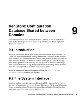 XenStore: Configuration Database Shared between Domains 87
XenStore: Configuration
Database Shared between
Domains
9
This section introduces basic information about XenStore, its role in the Xen envi-
ronment, the directory structure of files used by XenStore, and the description of
XenStore's commands.
9.1 Introduction
XenStore is a database of configuration and status information shared between VM
Guests and the management tools running in Domain0. VM Guests and the manage-
ment tools read and write to XenStore to convey configuration information, status up-
dates, and state changes. The XenStore database is managed by Domain0 and sup-
ports simple operations such as reading and writing a key. VM Guests and manage-
ment tools can be notified of any changes in XenStore by watching entries of interest.
Note that it is not possible to restart the xenstored service.
XenStore is located on Domain0 in a single database file /var/lib/xen​
stored/tdb (tdb represents tree database).
9.2 File System Interface
XenStore database content is represented by a virtual file system similar to /proc
(for more information on /proc, see Section “The /proc File System” (Chapter 2,
System Monitoring Utilities, ↑System Analysis and Tuning Guide)). The tree has three
main paths: /vm, /local/domain, and /tool.
 