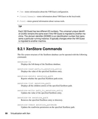 88 Virtualization with Xen
• /vm - stores information about the VM Guest configuration.
• /local/domain - stores information about VM Guest on the local node.
• /tool - stores general information about various tools.
TIP
Each VM Guest has two different ID numbers. The universal unique identifi-
er (UUID) remains the same even if the VM Guest is migrated to another ma-
chine. The domain identifier (DOMID) is an identification number that repre-
sents a particular running instance. It typically changes when the VM Guest
is migrated to another machine.
9.2.1 XenStore Commands
The file system structure of the XenStore database can be operated with the following
commands:
xenstore-ls
Displays the full dump of the XenStore database.
xenstore-read path_to_xenstore_entry
Displays the value of the specified XenStore entry.
xenstore-exists xenstore_path
Reports whether the specified XenStore path exists.
xenstore-list xenstore_path
Displays all the children entries of the specified XenStore path.
xenstore-write path_to_xenstore_entry
Updates the value of the specified XenStore entry.
xenstore-rm xenstore_path
Removes the specified XenStore entry or directory.
xenstore-chmod xenstore_pathmode
Updates the read/write permission on the specified XenStore path.
 