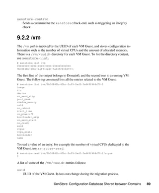 XenStore: Configuration Database Shared between Domains 89
xenstore-control
Sends a command to the xenstored back-end, such as triggering an integrity
check.
9.2.2 /vm
The /vm path is indexed by the UUID of each VM Guest, and stores configuration in-
formation such as the number of virtual CPUs and the amount of allocated memory.
There is a /vm/<uuid> directory for each VM Guest. To list the directory content,
use xenstore-list.
# xenstore-list /vm
00000000-0000-0000-0000-000000000000
9b30841b-43bc-2af9-2ed3-5a649f466d79-1
The first line of the output belongs to Domain0, and the second one to a running VM
Guest. The following command lists all the entries related to the VM Guest:
# xenstore-list /vm/9b30841b-43bc-2af9-2ed3-5a649f466d79-1
image
rtc
device
on_xend_stop
pool_name
shadow_memory
uuid
on_reboot
start_time
on_poweroff
bootloader_args
on_xend_start
on_crash
xend
vcpus
vcpu_avail
bootloader
name
To read a value of an entry, for example the number of virtual CPUs dedicated to the
VM Guest, use xenstore-read:
# xenstore-read /vm/9b30841b-43bc-2af9-2ed3-5a649f466d79-1/vcpus
1
A list of some of the /vm/<uuid> entries follows:
uuid
UUID of the VM Guest. It does not change during the migration process.
 