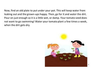 5
Now, find an old plate to put under your pot. This will keep water from
leaking out and the grown-ups happy. Then, go for it and water the dirt.
Pour on just enough so it is a little wet, or damp. Your tomato seed does
not want to go swimming! Water your tomato plant a few times a week,
when the dirt gets dry.
 
