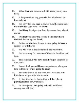 14. When I see you tomorrow, I will show you my new
book.
15. After you take a nap, you will feel a lot better. (or
have taken)
16. I’m sorry but you need to stay in the office until you
have finished your work. (or finish)
17. I will buy the cigarettes from the corner shop when it
opens.
18. I will let you know the second the builders have
finished decorating. (or finish)
19. Before we start our lesson, we are going to have a
review. (or will have)
20. We will wait in the shelter until the bus comes.
21. I’m very sorry Dr. Jones won’t back in the clinic until
2pm.
22. This summer, I will have been living in Brighton for
four years.
23. I don’t think you will have any problems when you
land in Boston. (or are going to have)
24. The baby should be due soon, next week she will
have been pregnant for nine months.
25. By the time we get home, they will have been
playing football for 30 minutes.
26. In three years I am going to live in a different
country. (or will live)
 